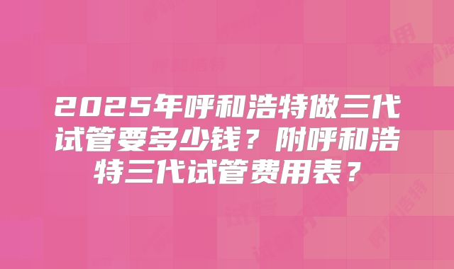 2025年呼和浩特做三代试管要多少钱？附呼和浩特三代试管费用表？