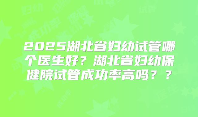 2025湖北省妇幼试管哪个医生好？湖北省妇幼保健院试管成功率高吗？？