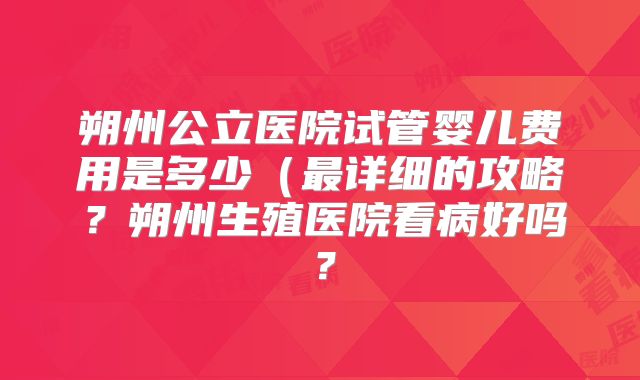 朔州公立医院试管婴儿费用是多少（最详细的攻略？朔州生殖医院看病好吗？