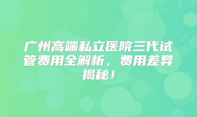 广州高端私立医院三代试管费用全解析，费用差异揭秘！