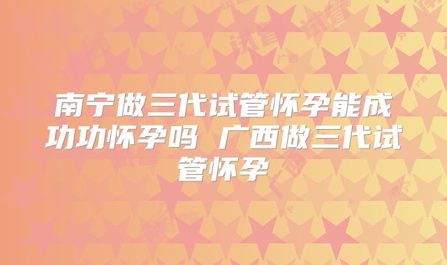 南宁做三代试管怀孕能成功功怀孕吗 广西做三代试管怀孕