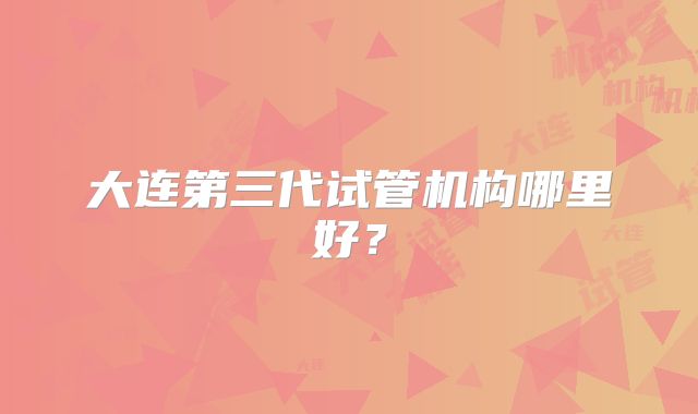 大连第三代试管机构哪里好？