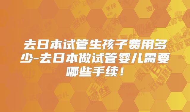 去日本试管生孩子费用多少-去日本做试管婴儿需要哪些手续！