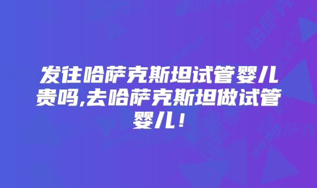 发往哈萨克斯坦试管婴儿贵吗,去哈萨克斯坦做试管婴儿！