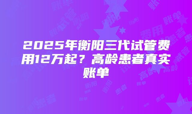 2025年衡阳三代试管费用12万起？高龄患者真实账单