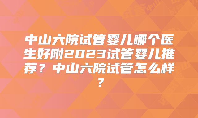 中山六院试管婴儿哪个医生好附2023试管婴儿推荐?中山六院试管怎么样?