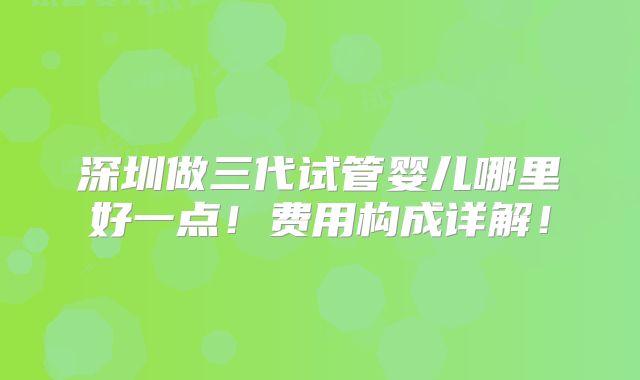 深圳做三代试管婴儿哪里好一点！费用构成详解！