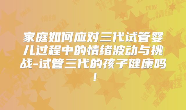 家庭如何应对三代试管婴儿过程中的情绪波动与挑战-试管三代的孩子健康吗！