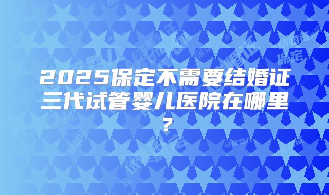 2025保定不需要结婚证三代试管婴儿医院在哪里？