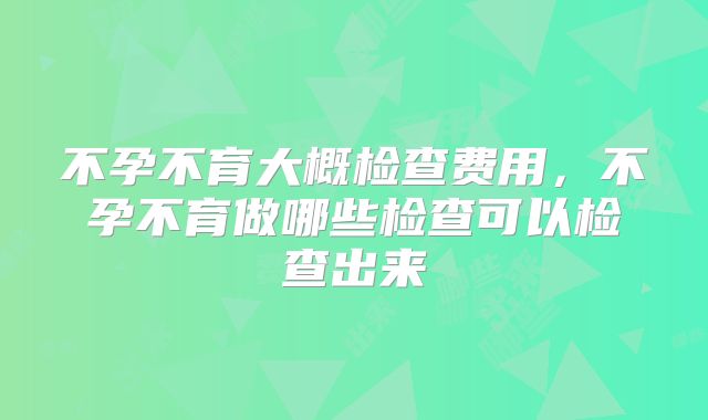 不孕不育大概检查费用，不孕不育做哪些检查可以检查出来