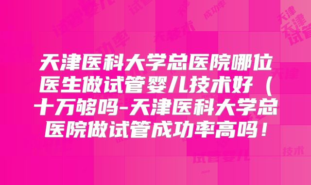 天津医科大学总医院哪位医生做试管婴儿技术好（十万够吗-天津医科大学总医院做试管成功率高吗！