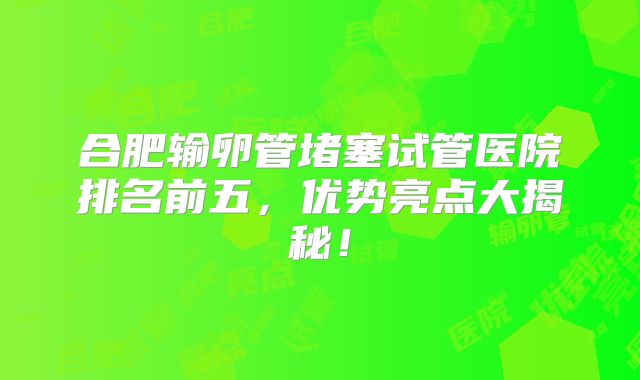 合肥输卵管堵塞试管医院排名前五，优势亮点大揭秘！