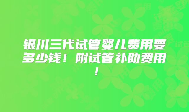 银川三代试管婴儿费用要多少钱!附试管补助费用!