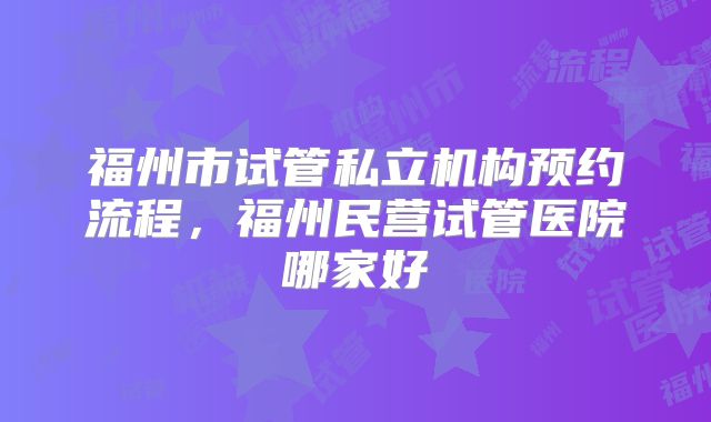 福州市试管私立机构预约流程，福州民营试管医院哪家好