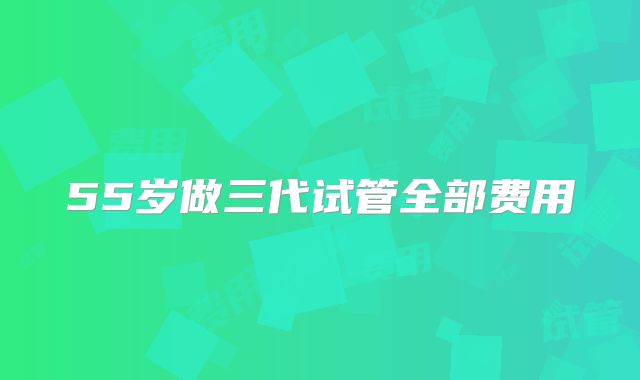 55岁做三代试管全部费用