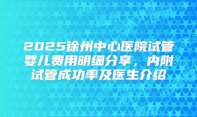 2025徐州中心医院试管婴儿费用明细分享,内附试管成功率及医生介绍
