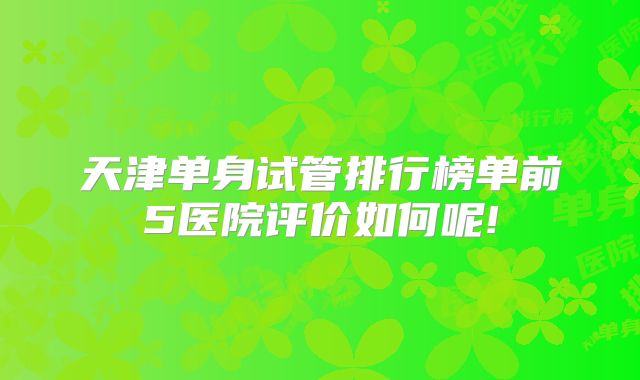 天津单身试管排行榜单前5医院评价如何呢!
