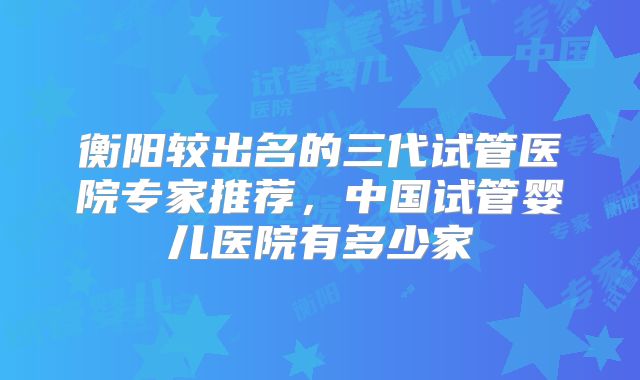 衡阳较出名的三代试管医院专家推荐,中国试管婴儿医院有多少家