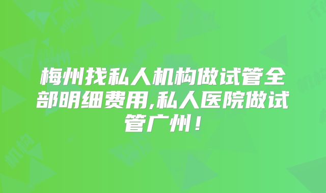 梅州找私人机构做试管全部明细费用,私人医院做试管广州！