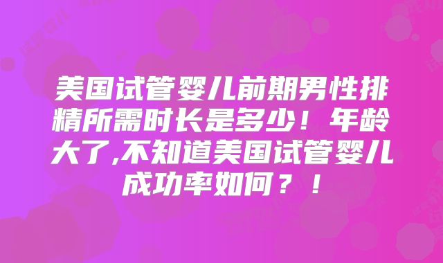 美国试管婴儿前期男性排精所需时长是多少！年龄大了,不知道美国试管婴儿成功率如何？！