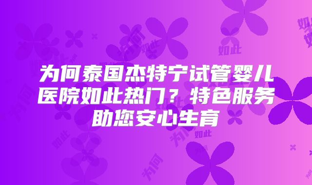 为何泰国杰特宁试管婴儿医院如此热门？特色服务助您安心生育