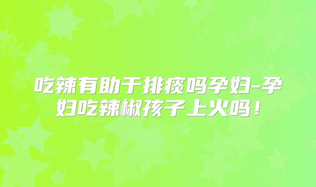 吃辣有助于排痰吗孕妇-孕妇吃辣椒孩子上火吗！