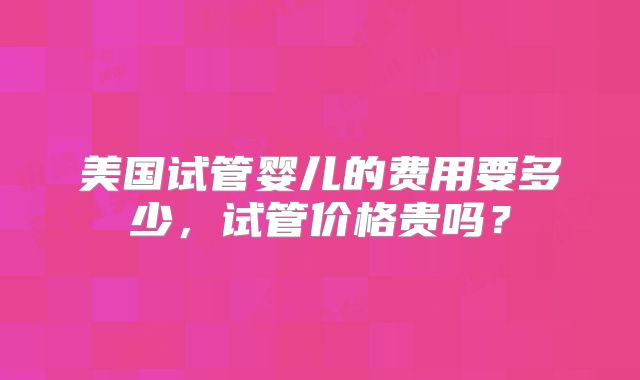 美国试管婴儿的费用要多少,试管价格贵吗?