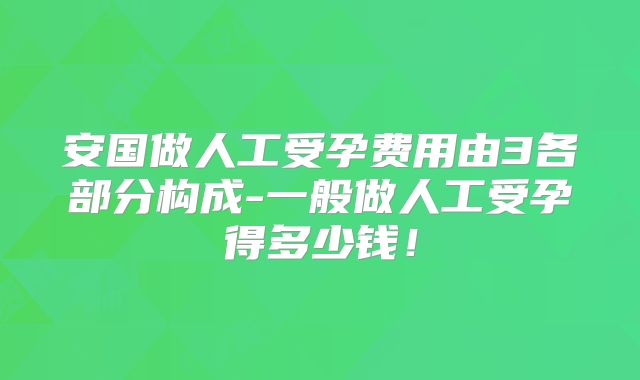 安国做人工受孕费用由3各部分构成-一般做人工受孕得多少钱！
