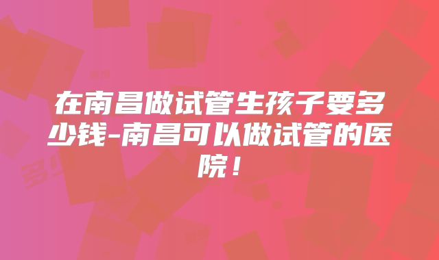 在南昌做试管生孩子要多少钱-南昌可以做试管的医院！