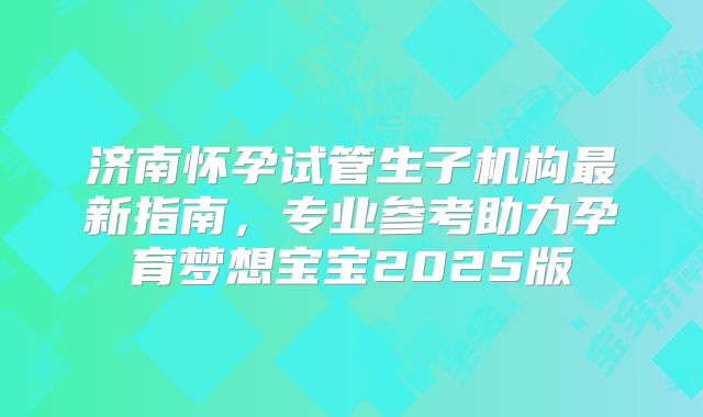 济南怀孕试管生子机构最新指南，专业参考助力孕育梦想宝宝2025版