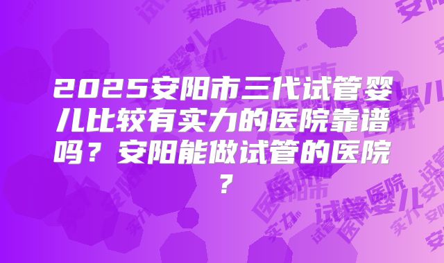 2025安阳市三代试管婴儿比较有实力的医院靠谱吗？安阳能做试管的医院？