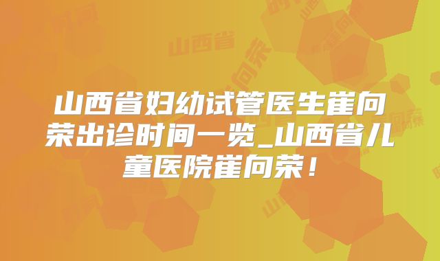 山西省妇幼试管医生崔向荣出诊时间一览_山西省儿童医院崔向荣！
