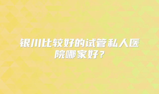 银川比较好的试管私人医院哪家好？
