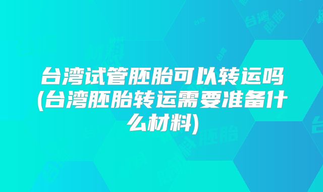 台湾试管胚胎可以转运吗(台湾胚胎转运需要准备什么材料)