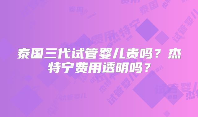 泰国三代试管婴儿贵吗？杰特宁费用透明吗？
