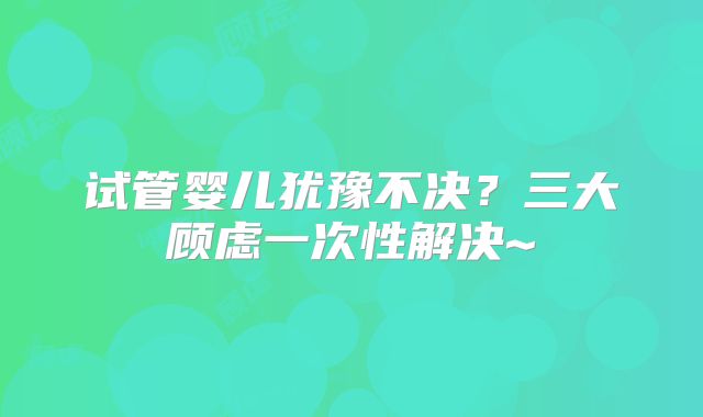 试管婴儿犹豫不决?三大顾虑一次性解决~