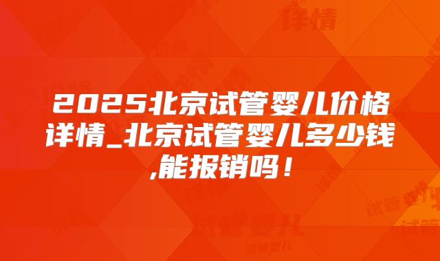 2025北京试管婴儿价格详情_北京试管婴儿多少钱,能报销吗!