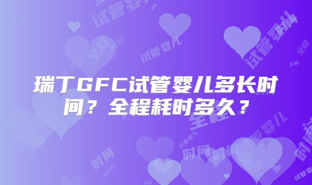 瑞丁GFC试管婴儿多长时间？全程耗时多久？
