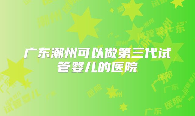 广东潮州可以做第三代试管婴儿的医院