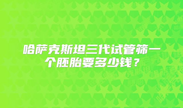 哈萨克斯坦三代试管筛一个胚胎要多少钱？
