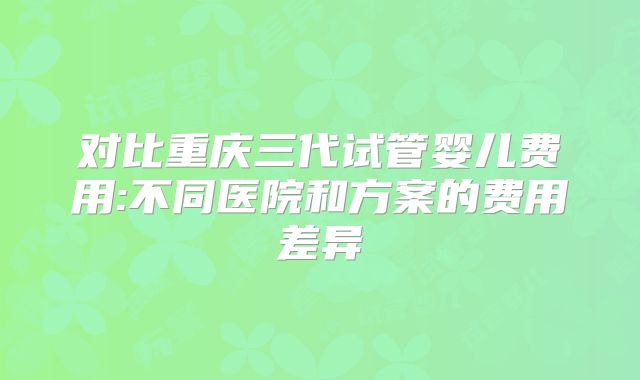 对比重庆三代试管婴儿费用:不同医院和方案的费用差异