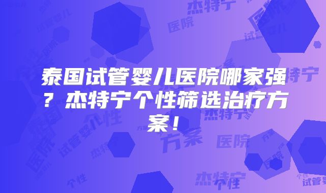泰国试管婴儿医院哪家强?杰特宁个性筛选治疗方案!