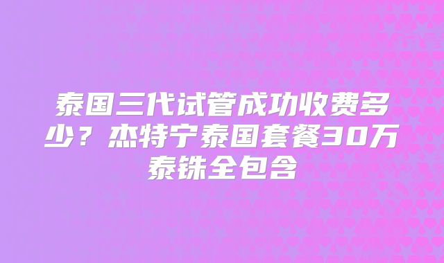 泰国三代试管成功收费多少？杰特宁泰国套餐30万泰铢全包含