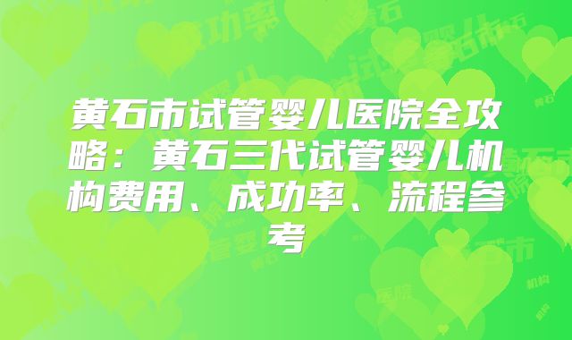 黄石市试管婴儿医院全攻略：黄石三代试管婴儿机构费用、成功率、流程参考