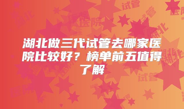 湖北做三代试管去哪家医院比较好?榜单前五值得了解