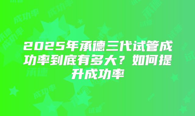 2025年承德三代试管成功率到底有多大？如何提升成功率