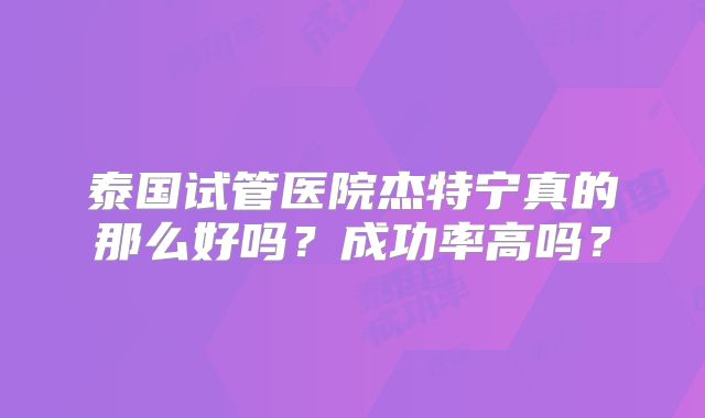 泰国试管医院杰特宁真的那么好吗？成功率高吗？