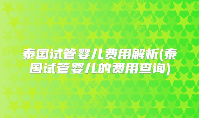 泰国试管婴儿费用解析(泰国试管婴儿的费用查询)