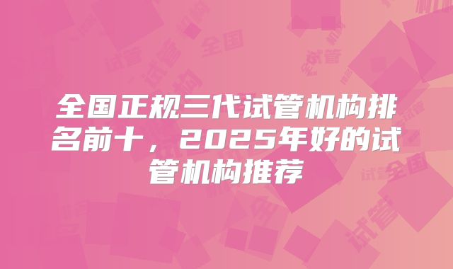全国正规三代试管机构排名前十，2025年好的试管机构推荐