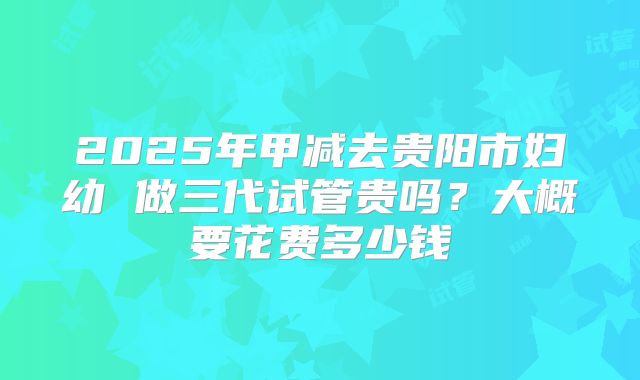 2025年甲减去贵阳市妇幼 做三代试管贵吗？大概要花费多少钱